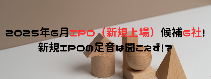 2025年6月IPO（新規上場）候補6社！新規IPOの足音は聞こえず！？